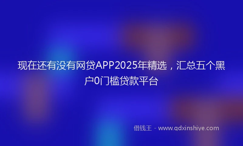 现在还有没有网贷APP2025年精选，汇总五个黑户0门槛贷款平台