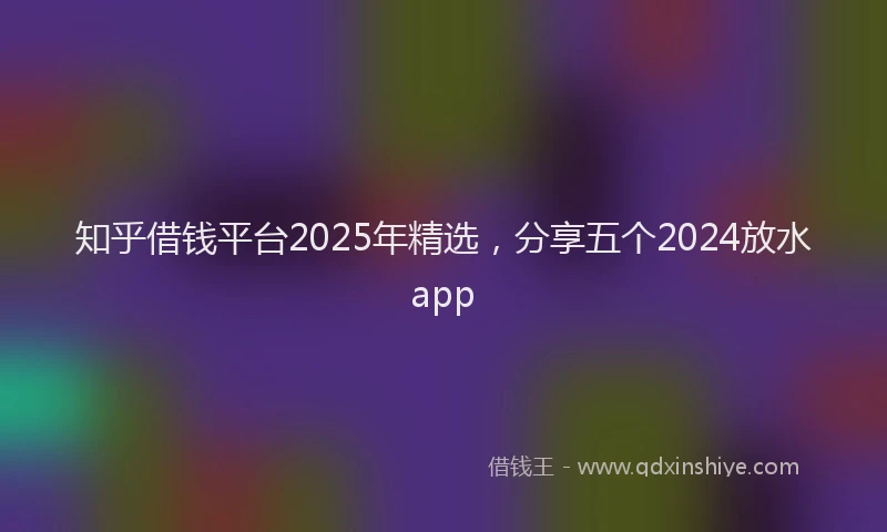 知乎借钱平台2025年精选，分享五个2024放水app