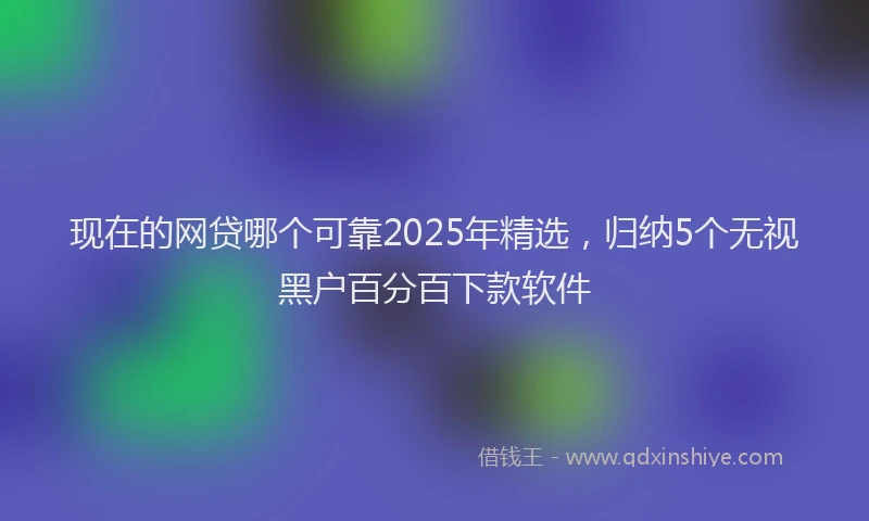 现在的网贷哪个可靠2025年精选，归纳5个无视黑户百分百下款软件