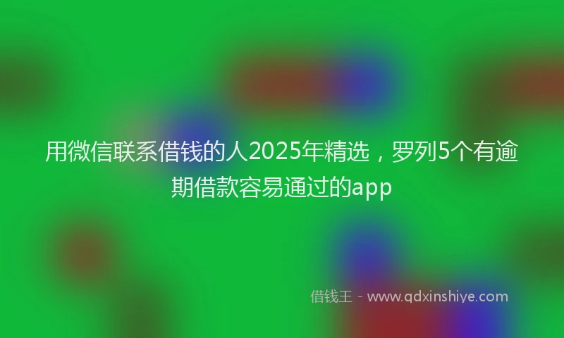 用微信联系借钱的人2025年精选，罗列5个有逾期借款容易通过的app