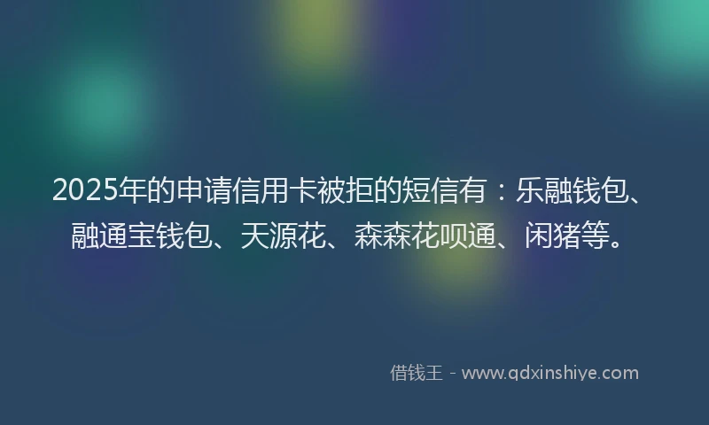 2025年的申请信用卡被拒的短信有：乐融钱包、融通宝钱包、天源花、森森花呗通、闲猪等。