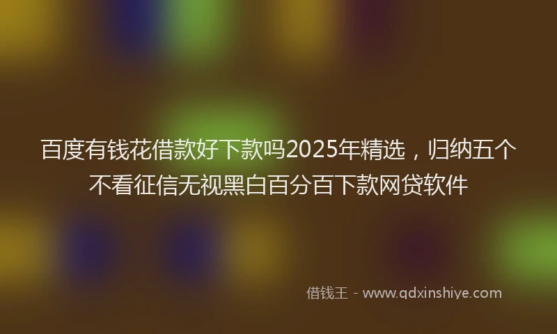 百度有钱花借款好下款吗2025年精选，归纳五个不看征信无视黑白百分百下款网贷软件