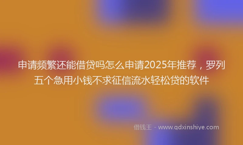 申请频繁还能借贷吗怎么申请2025年推荐，罗列五个急用小钱不求征信流水轻松贷的软件