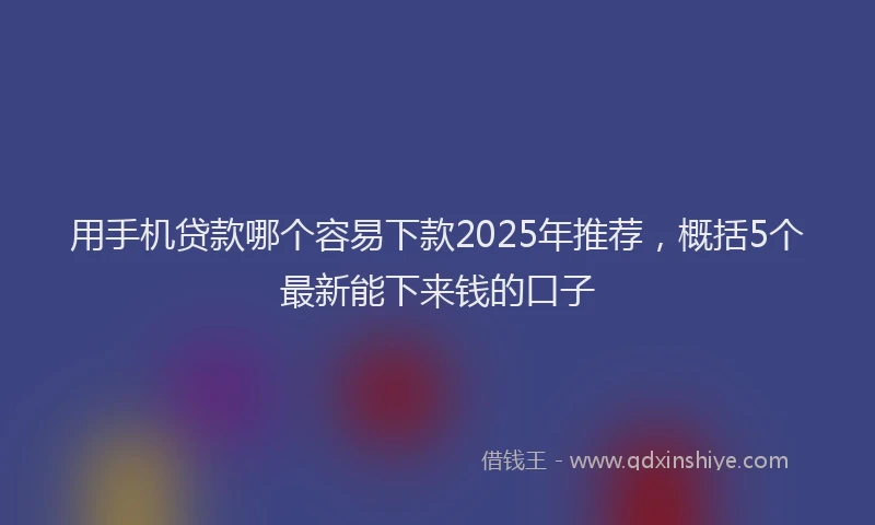 用手机贷款哪个容易下款2025年推荐，概括5个最新能下来钱的口子