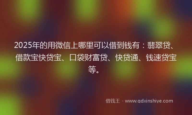 2025年的用微信上哪里可以借到钱有：翡翠贷、借款宝快贷宝、口袋财富贷、快贷通、钱速贷宝等。