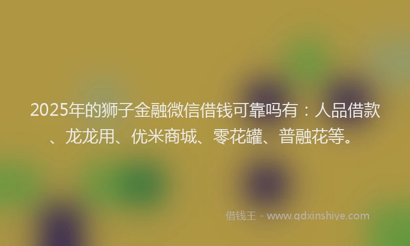 2025年的狮子金融微信借钱可靠吗有：人品借款、龙龙用、优米商城、零花罐、普融花等。