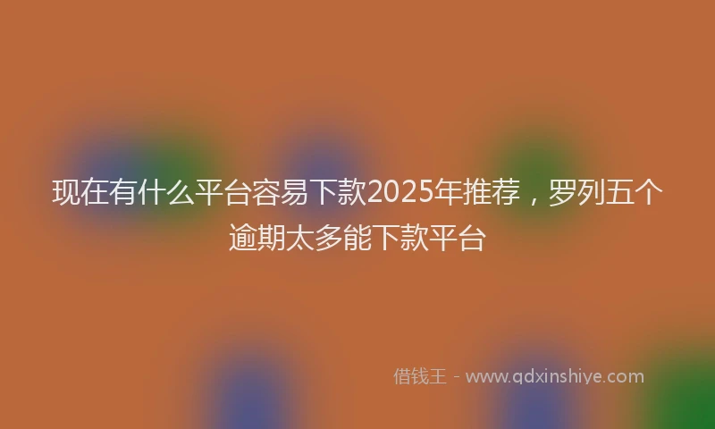现在有什么平台容易下款2025年推荐，罗列五个逾期太多能下款平台