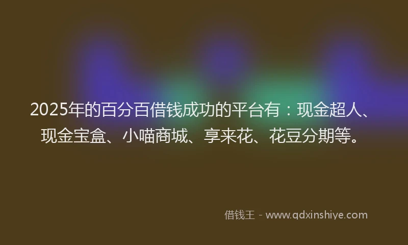2025年的百分百借钱成功的平台有：现金超人、现金宝盒、小喵商城、享来花、花豆分期等。