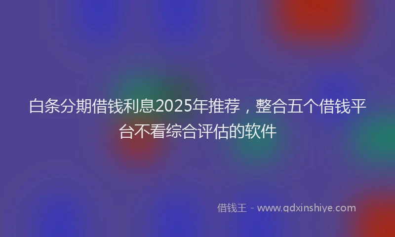 白条分期借钱利息2025年推荐，整合五个借钱平台不看综合评估的软件