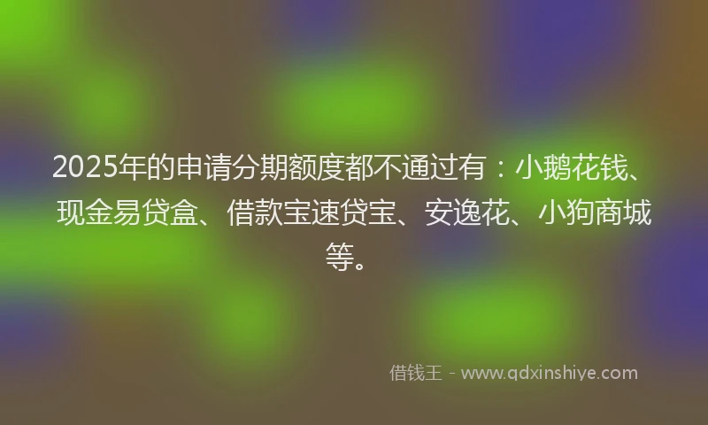 2025年的申请分期额度都不通过有：小鹅花钱、现金易贷盒、借款宝速贷宝、安逸花、小狗商城等。