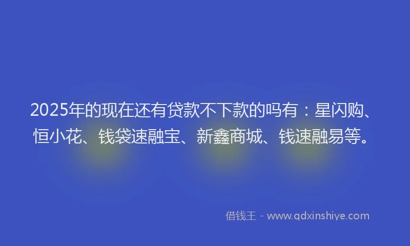 2025年的现在还有贷款不下款的吗有：星闪购、恒小花、钱袋速融宝、新鑫商城、钱速融易等。