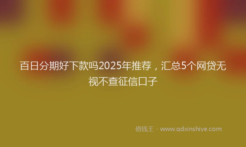 百日分期好下款吗2025年推荐，汇总5个网贷无视不查征信口子