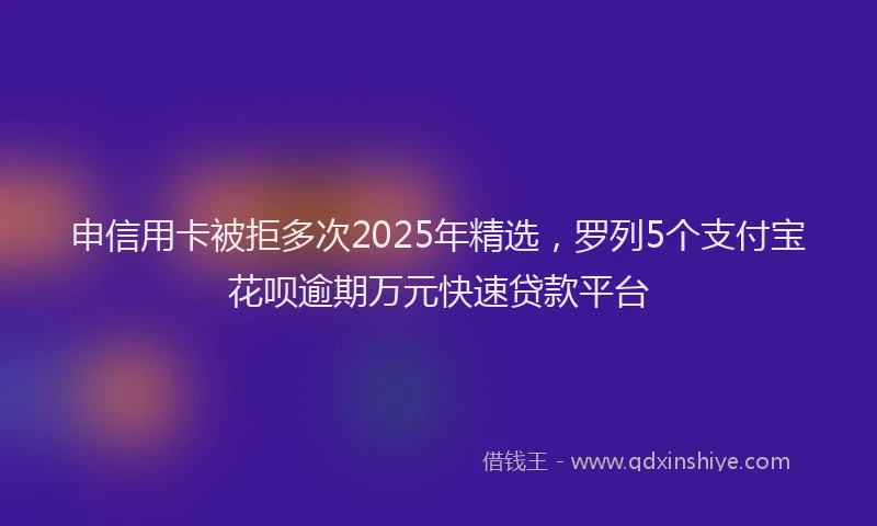 申信用卡被拒多次2025年精选，罗列5个支付宝花呗逾期万元快速贷款平台
