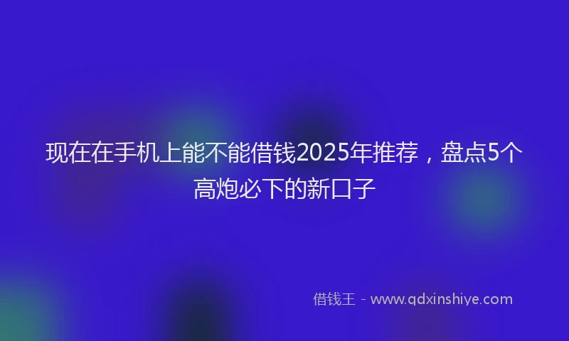 现在在手机上能不能借钱2025年推荐，盘点5个高炮必下的新口子