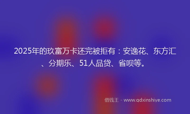2025年的玖富万卡还完被拒有：安逸花、东方汇、分期乐、51人品贷、省呗等。