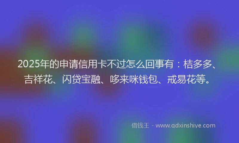 2025年的申请信用卡不过怎么回事有：桔多多、吉祥花、闪贷宝融、哆来咪钱包、戒易花等。