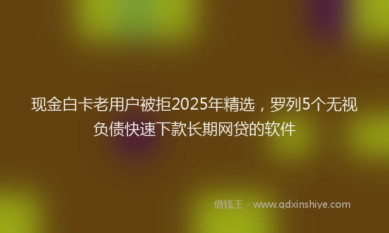 现金白卡老用户被拒2025年精选，罗列5个无视负债快速下款长期网贷的软件