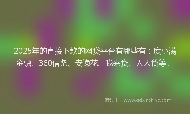 2025年的直接下款的网贷平台有哪些有：度小满金融、360借条、安逸花、我来贷、人人贷等。