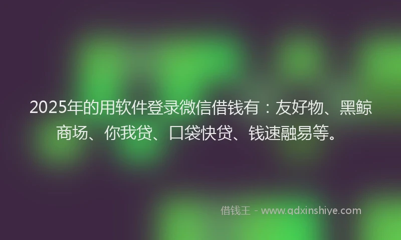 2025年的用软件登录微信借钱有：友好物、黑鲸商场、你我贷、口袋快贷、钱速融易等。
