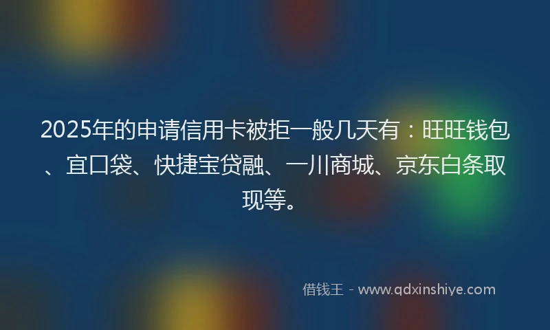 2025年的申请信用卡被拒一般几天有：旺旺钱包、宜口袋、快捷宝贷融、一川商城、京东白条取现等。