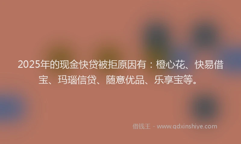2025年的现金快贷被拒原因有：橙心花、快易借宝、玛瑙信贷、随意优品、乐享宝等。
