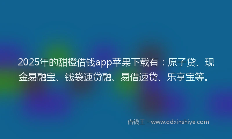 2025年的甜橙借钱app苹果下载有：原子贷、现金易融宝、钱袋速贷融、易借速贷、乐享宝等。