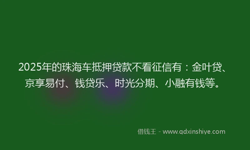 2025年的珠海车抵押贷款不看征信有：金叶贷、京享易付、钱贷乐、时光分期、小融有钱等。
