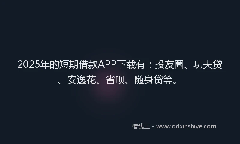 2025年的短期借款APP下载有：投友圈、功夫贷、安逸花、省呗、随身贷等。