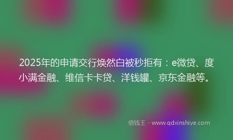 2025年的申请交行焕然白被秒拒有：e微贷、度小满金融、维信卡卡贷、洋钱罐、京东金融等。