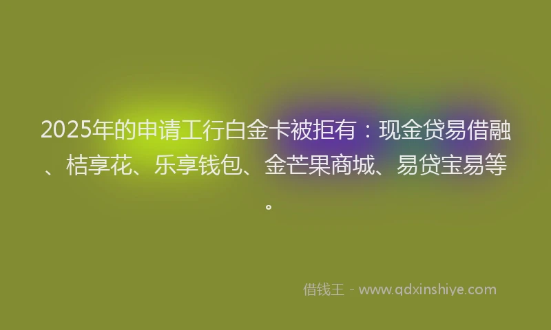 2025年的申请工行白金卡被拒有：现金贷易借融、桔享花、乐享钱包、金芒果商城、易贷宝易等。