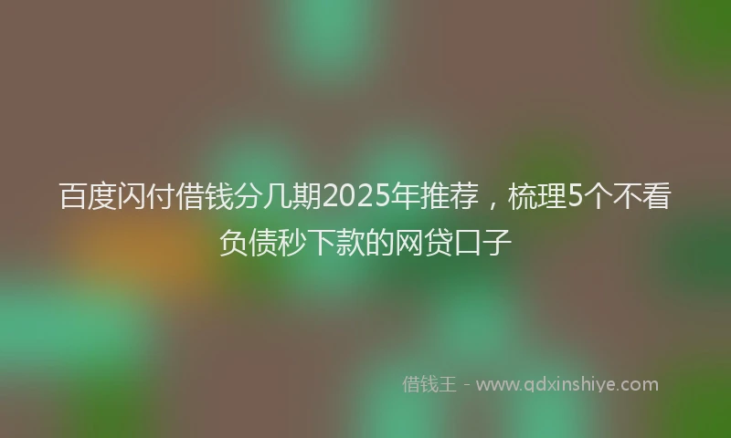 百度闪付借钱分几期2025年推荐，梳理5个不看负债秒下款的网贷口子
