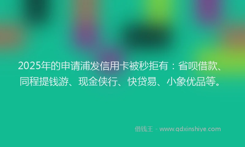 2025年的申请浦发信用卡被秒拒有：省呗借款、同程提钱游、现金侠行、快贷易、小象优品等。