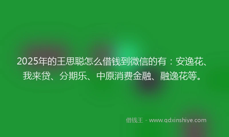2025年的王思聪怎么借钱到微信的有：安逸花、我来贷、分期乐、中原消费金融、融逸花等。