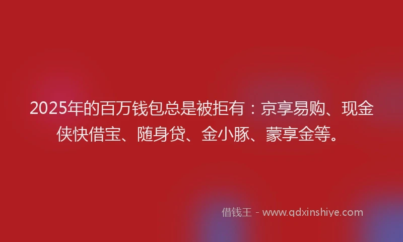 2025年的百万钱包总是被拒有:京享易购、现金侠快借宝、随身贷、金小豚、蒙享金等。