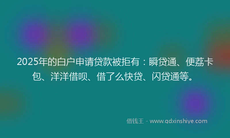 2025年的白户申请贷款被拒有：瞬贷通、便荔卡包、洋洋借呗、借了么快贷、闪贷通等。