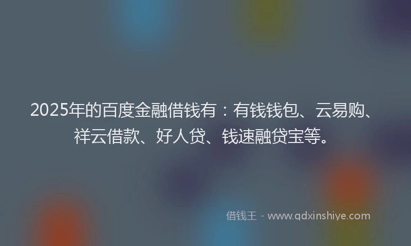 2025年的百度金融借钱有：有钱钱包、云易购、祥云借款、好人贷、钱速融贷宝等。