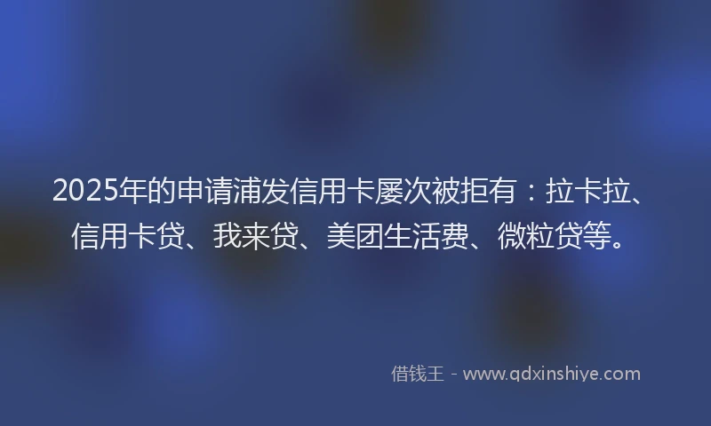 2025年的申请浦发信用卡屡次被拒有：拉卡拉、信用卡贷、我来贷、美团生活费、微粒贷等。