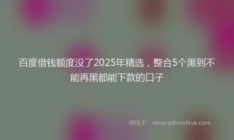 百度借钱额度没了2025年精选，整合5个黑到不能再黑都能下款的口子