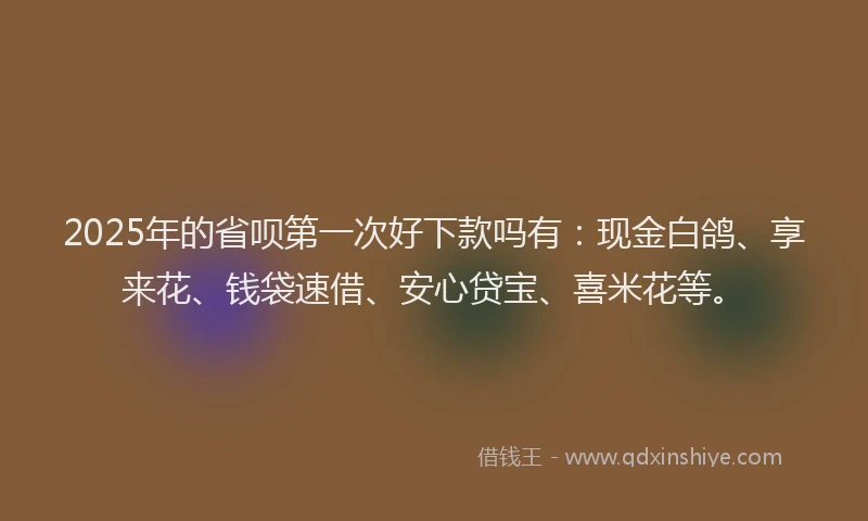 2025年的省呗第一次好下款吗有：现金白鸽、享来花、钱袋速借、安心贷宝、喜米花等。
