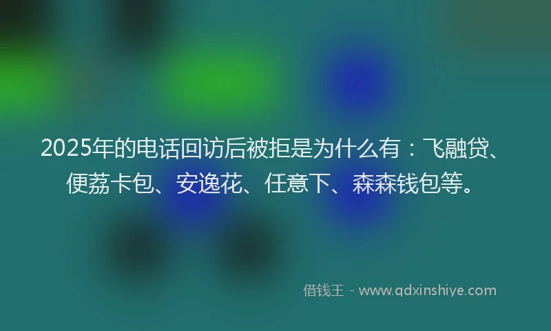 2025年的电话回访后被拒是为什么有：飞融贷、便荔卡包、安逸花、任意下、森森钱包等。