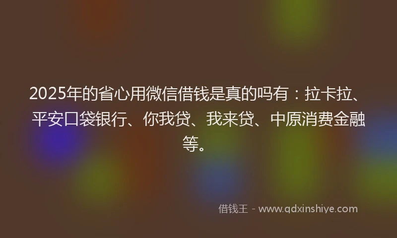 2025年的省心用微信借钱是真的吗有：拉卡拉、平安口袋银行、你我贷、我来贷、中原消费金融等。