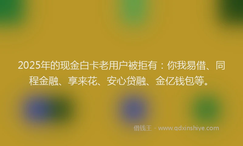 2025年的现金白卡老用户被拒有：你我易借、同程金融、享来花、安心贷融、金亿钱包等。