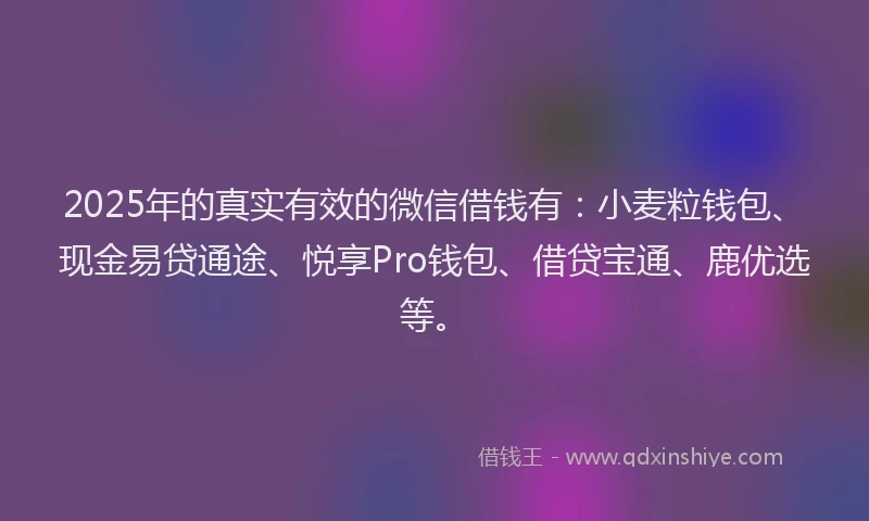 2025年的真实有效的微信借钱有：小麦粒钱包、现金易贷通途、悦享Pro钱包、借贷宝通、鹿优选等。