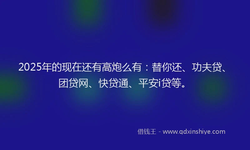 2025年的现在还有高炮么有：替你还、功夫贷、团贷网、快贷通、平安i贷等。
