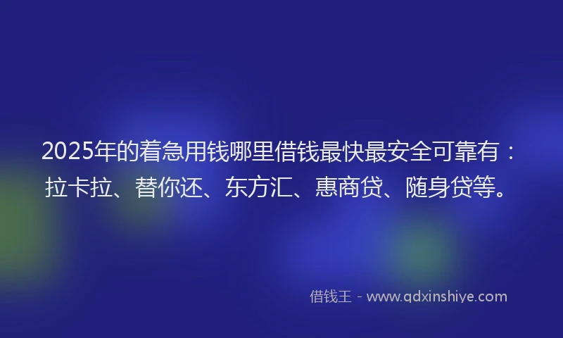 2025年的着急用钱哪里借钱最快最安全可靠有：拉卡拉、替你还、东方汇、惠商贷、随身贷等。