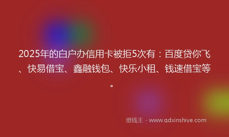 2025年的白户办信用卡被拒5次有：百度贷你飞、快易借宝、鑫融钱包、快乐小租、钱速借宝等。