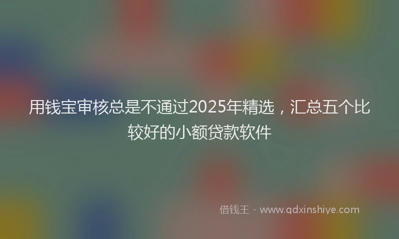 用钱宝审核总是不通过2025年精选，汇总五个比较好的小额贷款软件