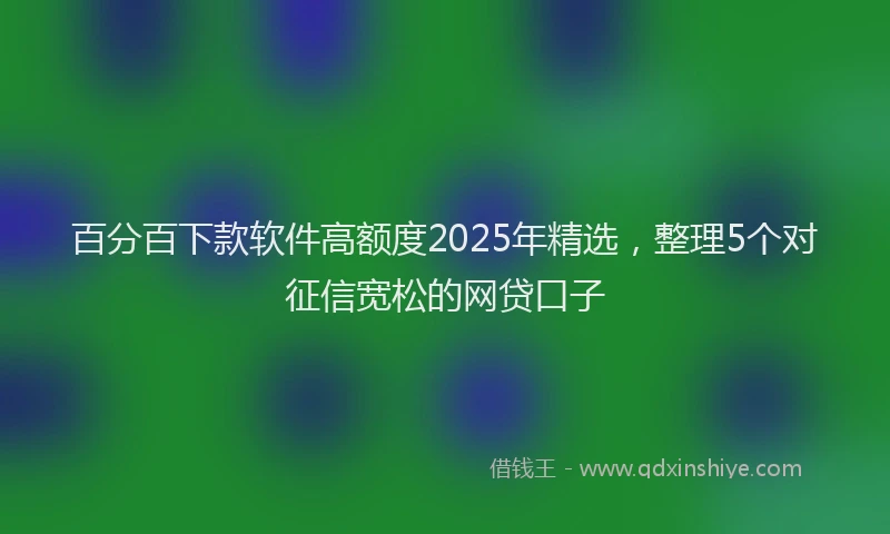 百分百下款软件高额度2025年精选，整理5个对征信宽松的网贷口子