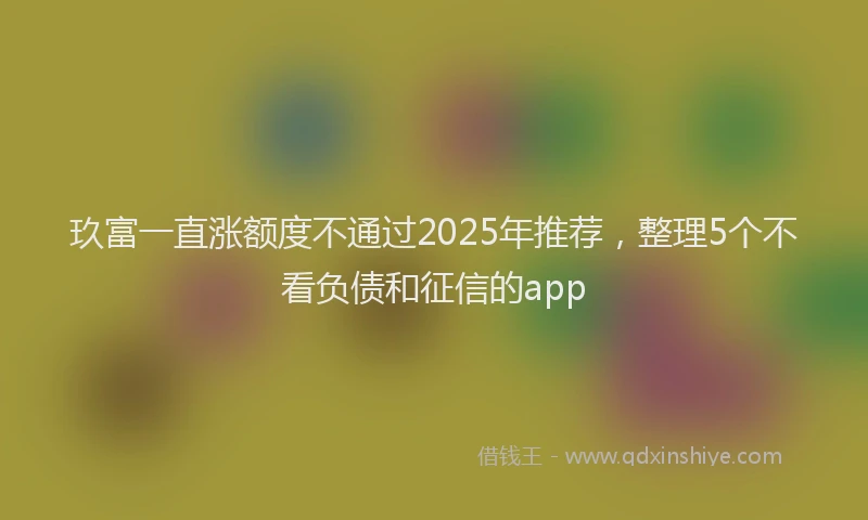 玖富一直涨额度不通过2025年推荐，整理5个不看负债和征信的app