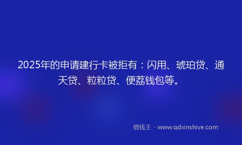 2025年的申请建行卡被拒有：闪用、琥珀贷、通天贷、粒粒贷、便荔钱包等。